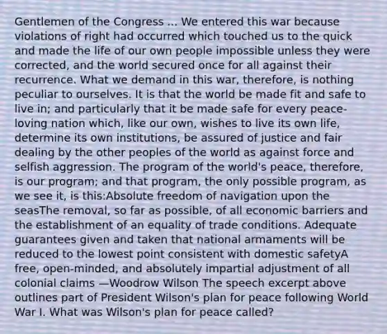 Gentlemen of the Congress ... We entered this war because violations of right had occurred which touched us to the quick and made the life of our own people impossible unless they were corrected, and the world secured once for all against their recurrence. What we demand in this war, therefore, is nothing peculiar to ourselves. It is that the world be made fit and safe to live in; and particularly that it be made safe for every peace-loving nation which, like our own, wishes to live its own life, determine its own institutions, be assured of justice and fair dealing by the other peoples of the world as against force and selfish aggression. The program of the world's peace, therefore, is our program; and that program, the only possible program, as we see it, is this:Absolute freedom of navigation upon the seasThe removal, so far as possible, of all economic barriers and the establishment of an equality of trade conditions. Adequate guarantees given and taken that national armaments will be reduced to the lowest point consistent with domestic safetyA free, open-minded, and absolutely impartial adjustment of all colonial claims —Woodrow Wilson The speech excerpt above outlines part of President Wilson's plan for peace following World War I. What was Wilson's plan for peace called?