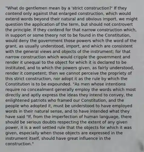 "What do gentlemen mean by a 'strict construction?' If they contend only against that enlarged construction, which would extend words beyond their natural and obvious import, we might question the application of the term, but should not controvert the principle. If they contend for that narrow construction which, in support or some theory not to be found in the Constitution, would deny the government those powers which the word of the grant, as usually understood, import, and which are consistent with the general views and objects of the instrument; for that narrow construction which would cripple the government and render it unequal to the object for which it is declared to be instituted, and to which the powers given, as fairly understood, render it competent; then we cannot perceive the propriety of this strict construction, nor adopt it as the rule by which the Constitution is to be expounded. "As men whose intentions require no concealment generally employ the words which most directly and aptly express the ideas they intend to convey, the enlightened patriots who framed our Constitution, and the people who adopted it, must be understood to have employed words in their natural sense, and to have intended what they have said "If, from the imperfection of human language, there should be serious doubts respecting the extent of any given power, it is a well settled rule that the objects for which it was given, especially when those objects are expressed in the instrument itself, should have great influence in the construction."