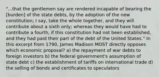 "...that the gentlemen say are rendered incapable of bearing the [burden] of the state debts, by the adoption of the new constitution; I say, take the whole together, and they will contribute about a sixth only; whereas they would have had to contribute a fourth, if this constitution had not been established, and they had paid their part of the debt of the United States." In this excerpt from 1790, James Madison MOST directly opposes which economic proposal? a) the repayment of war debts to foreign investors b) the federal government's assumption of state debt c) the establishment of tariffs on international trade d) the selling of bonds and certificates to speculators