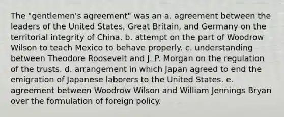 The "gentlemen's agreement" was an a. agreement between the leaders of the United States, Great Britain, and Germany on the territorial integrity of China. b. attempt on the part of Woodrow Wilson to teach Mexico to behave properly. c. understanding between Theodore Roosevelt and J. P. Morgan on the regulation of the trusts. d. arrangement in which Japan agreed to end the emigration of Japanese laborers to the United States. e. agreement between Woodrow Wilson and William Jennings Bryan over the formulation of foreign policy.