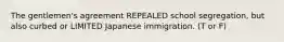 The gentlemen's agreement REPEALED school segregation, but also curbed or LIMITED Japanese immigration. (T or F)