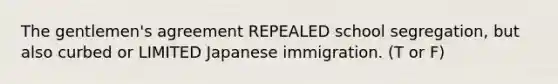 The gentlemen's agreement REPEALED school segregation, but also curbed or LIMITED Japanese immigration. (T or F)