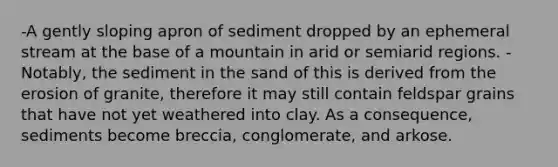 -A gently sloping apron of sediment dropped by an ephemeral stream at the base of a mountain in arid or semiarid regions. -Notably, the sediment in the sand of this is derived from the erosion of granite, therefore it may still contain feldspar grains that have not yet weathered into clay. As a consequence, sediments become breccia, conglomerate, and arkose.