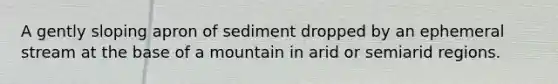 A gently sloping apron of sediment dropped by an ephemeral stream at the base of a mountain in arid or semiarid regions.