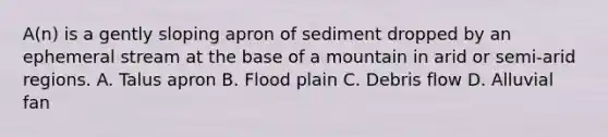 A(n) is a gently sloping apron of sediment dropped by an ephemeral stream at the base of a mountain in arid or semi-arid regions. A. Talus apron B. Flood plain C. Debris flow D. Alluvial fan