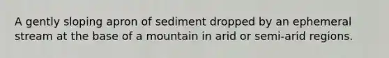 A gently sloping apron of sediment dropped by an ephemeral stream at the base of a mountain in arid or semi-arid regions.