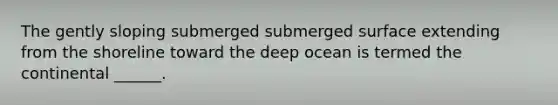 The gently sloping submerged submerged surface extending from the shoreline toward the deep ocean is termed the continental ______.