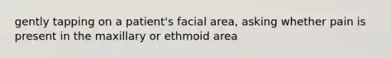 gently tapping on a patient's facial area, asking whether pain is present in the maxillary or ethmoid area