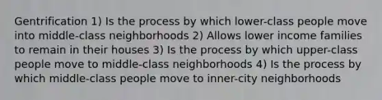 Gentrification 1) Is the process by which lower-class people move into middle-class neighborhoods 2) Allows lower income families to remain in their houses 3) Is the process by which upper-class people move to middle-class neighborhoods 4) Is the process by which middle-class people move to inner-city neighborhoods