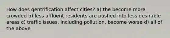 How does gentrification affect cities? a) the become more crowded b) less affluent residents are pushed into less desirable areas c) traffic issues, including pollution, become worse d) all of the above