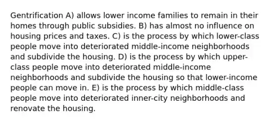 Gentrification A) allows lower income families to remain in their homes through public subsidies. B) has almost no influence on housing prices and taxes. C) is the process by which lower-class people move into deteriorated middle-income neighborhoods and subdivide the housing. D) is the process by which upper-class people move into deteriorated middle-income neighborhoods and subdivide the housing so that lower-income people can move in. E) is the process by which middle-class people move into deteriorated inner-city neighborhoods and renovate the housing.