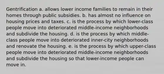 Gentrification a. allows lower income families to remain in their homes through public subsidies. b. has almost no influence on housing prices and taxes. c. is the process by which lower-class people move into deteriorated middle-income neighborhoods and subdivide the housing. d. is the process by which middle-class people move into deteriorated inner-city neighborhoods and renovate the housing. e. is the process by which upper-class people move into deteriorated middle-income neighborhoods and subdivide the housing so that lower-income people can move in.