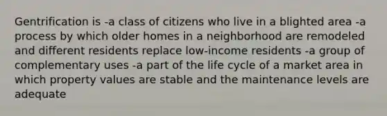 Gentrification is -a class of citizens who live in a blighted area -a process by which older homes in a neighborhood are remodeled and different residents replace low-income residents -a group of complementary uses -a part of the life cycle of a market area in which property values are stable and the maintenance levels are adequate