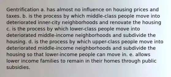 Gentrification a. has almost no influence on housing prices and taxes. b. is the process by which middle-class people move into deteriorated inner-city neighborhoods and renovate the housing c. is the process by which lower-class people move into deteriorated middle-income neighborhoods and subdivide the housing. d. is the process by which upper-class people move into deteriorated middle-income neighborhoods and subdivide the housing so that lower-income people can move in. e. allows lower income families to remain in their homes through public subsidies.