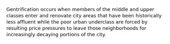 Gentrification occurs when members of the middle and upper classes enter and renovate city areas that have been historically less affluent while the poor urban underclass are forced by resulting price pressures to leave those neighborhoods for increasingly decaying portions of the city.