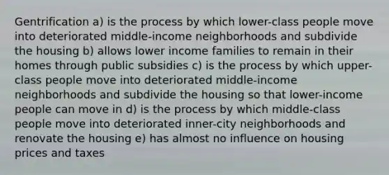 Gentrification a) is the process by which lower-class people move into deteriorated middle-income neighborhoods and subdivide the housing b) allows lower income families to remain in their homes through public subsidies c) is the process by which upper-class people move into deteriorated middle-income neighborhoods and subdivide the housing so that lower-income people can move in d) is the process by which middle-class people move into deteriorated inner-city neighborhoods and renovate the housing e) has almost no influence on housing prices and taxes