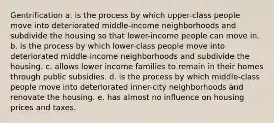 Gentrification a. is the process by which upper-class people move into deteriorated middle-income neighborhoods and subdivide the housing so that lower-income people can move in. b. is the process by which lower-class people move into deteriorated middle-income neighborhoods and subdivide the housing. c. allows lower income families to remain in their homes through public subsidies. d. is the process by which middle-class people move into deteriorated inner-city neighborhoods and renovate the housing. e. has almost no influence on housing prices and taxes.