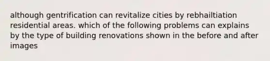 although gentrification can revitalize cities by rebhailtiation residential areas. which of the following problems can explains by the type of building renovations shown in the before and after images