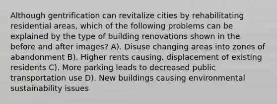 Although gentrification can revitalize cities by rehabilitating residential areas, which of the following problems can be explained by the type of building renovations shown in the before and after images? A). Disuse changing areas into zones of abandonment B). Higher rents causing. displacement of existing residents C). More parking leads to decreased public transportation use D). New buildings causing environmental sustainability issues