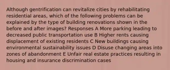 Although gentrification can revitalize cities by rehabilitating residential areas, which of the following problems can be explained by the type of building renovations shown in the before and after images? Responses A More parking leading to decreased public transportation use B Higher rents causing displacement of existing residents C New buildings causing environmental sustainability issues D Disuse changing areas into zones of abandonment E Unfair real estate practices resulting in housing and insurance discrimination cases