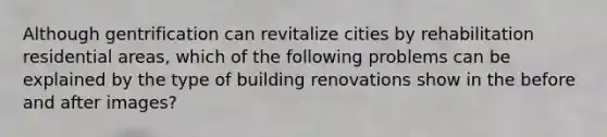 Although gentrification can revitalize cities by rehabilitation residential areas, which of the following problems can be explained by the type of building renovations show in the before and after images?