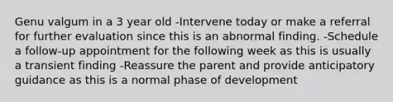 Genu valgum in a 3 year old -Intervene today or make a referral for further evaluation since this is an abnormal finding. -Schedule a follow-up appointment for the following week as this is usually a transient finding -Reassure the parent and provide anticipatory guidance as this is a normal phase of development