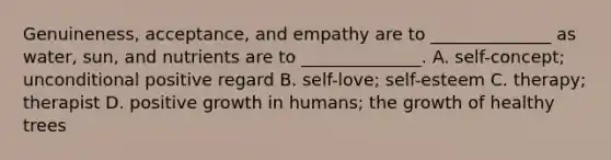 Genuineness, acceptance, and empathy are to ______________ as water, sun, and nutrients are to ______________. A. self-concept; unconditional positive regard B. self-love; self-esteem C. therapy; therapist D. positive growth in humans; the growth of healthy trees