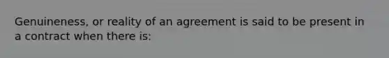 Genuineness, or reality of an agreement is said to be present in a contract when there is: