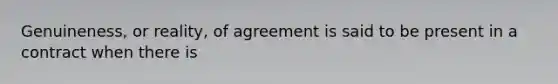 Genuineness, or reality, of agreement is said to be present in a contract when there is