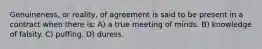 Genuineness, or reality, of agreement is said to be present in a contract when there is: A) a true meeting of minds. B) knowledge of falsity. C) puffing. D) duress.