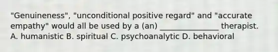 "Genuineness", "unconditional positive regard" and "accurate empathy" would all be used by a (an) _______________ therapist. A. humanistic B. spiritual C. psychoanalytic D. behavioral