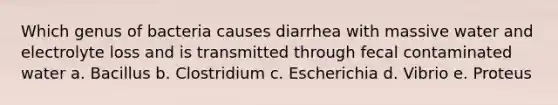 Which genus of bacteria causes diarrhea with massive water and electrolyte loss and is transmitted through fecal contaminated water a. Bacillus b. Clostridium c. Escherichia d. Vibrio e. Proteus