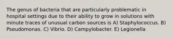 The genus of bacteria that are particularly problematic in hospital settings due to their ability to grow in solutions with minute traces of unusual carbon sources is A) Staphylococcus. B) Pseudomonas. C) Vibrio. D) Campylobacter. E) Legionella