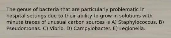 The genus of bacteria that are particularly problematic in hospital settings due to their ability to grow in solutions with minute traces of unusual carbon sources is A) Staphylococcus. B) Pseudomonas. C) Vibrio. D) Campylobacter. E) Legionella.