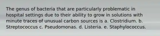 The genus of bacteria that are particularly problematic in hospital settings due to their ability to grow in solutions with minute traces of unusual carbon sources is a. Clostridium. b. Streptococcus c. Pseudomonas. d. Listeria. e. Staphylococcus.