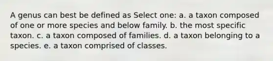 A genus can best be defined as Select one: a. a taxon composed of one or more species and below family. b. the most specific taxon. c. a taxon composed of families. d. a taxon belonging to a species. e. a taxon comprised of classes.