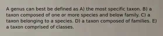 A genus can best be defined as A) the most specific taxon. B) a taxon composed of one or more species and below family. C) a taxon belonging to a species. D) a taxon composed of families. E) a taxon comprised of classes.