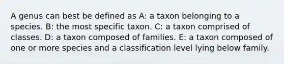 A genus can best be defined as A: a taxon belonging to a species. B: the most specific taxon. C: a taxon comprised of classes. D: a taxon composed of families. E: a taxon composed of one or more species and a classification level lying below family.