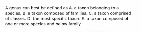 A genus can best be defined as A. a taxon belonging to a species. B. a taxon composed of families. C. a taxon comprised of classes. D. the most specific taxon. E. a taxon composed of one or more species and below family.