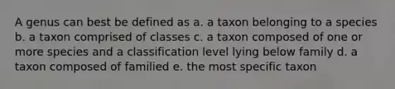 A genus can best be defined as a. a taxon belonging to a species b. a taxon comprised of classes c. a taxon composed of one or more species and a classification level lying below family d. a taxon composed of familied e. the most specific taxon