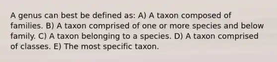 A genus can best be defined as: A) A taxon composed of families. B) A taxon comprised of one or more species and below family. C) A taxon belonging to a species. D) A taxon comprised of classes. E) The most specific taxon.