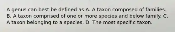 A genus can best be defined as A. A taxon composed of families. B. A taxon comprised of one or more species and below family. C. A taxon belonging to a species. D. The most specific taxon.