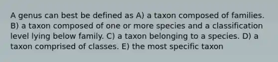 A genus can best be defined as A) a taxon composed of families. B) a taxon composed of one or more species and a classification level lying below family. C) a taxon belonging to a species. D) a taxon comprised of classes. E) the most specific taxon