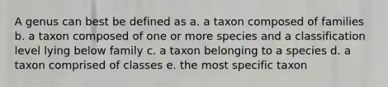 A genus can best be defined as a. a taxon composed of families b. a taxon composed of one or more species and a classification level lying below family c. a taxon belonging to a species d. a taxon comprised of classes e. the most specific taxon