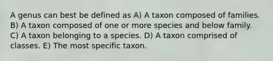 A genus can best be defined as A) A taxon composed of families. B) A taxon composed of one or more species and below family. C) A taxon belonging to a species. D) A taxon comprised of classes. E) The most specific taxon.