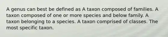 A genus can best be defined as A taxon composed of families. A taxon composed of one or more species and below family. A taxon belonging to a species. A taxon comprised of classes. The most specific taxon.