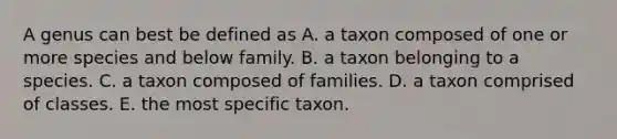 A genus can best be defined as A. a taxon composed of one or more species and below family. B. a taxon belonging to a species. C. a taxon composed of families. D. a taxon comprised of classes. E. the most specific taxon.