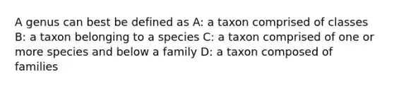 A genus can best be defined as A: a taxon comprised of classes B: a taxon belonging to a species C: a taxon comprised of one or more species and below a family D: a taxon composed of families