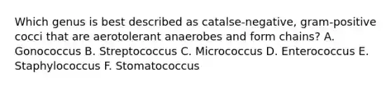 Which genus is best described as catalse-negative, gram-positive cocci that are aerotolerant anaerobes and form chains? A. Gonococcus B. Streptococcus C. Micrococcus D. Enterococcus E. Staphylococcus F. Stomatococcus