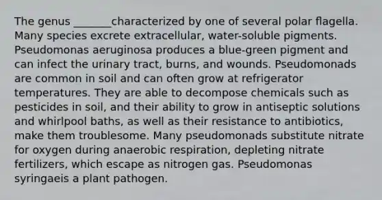 The genus _______characterized by one of several polar ﬂagella. Many species excrete extracellular, water-soluble pigments. Pseudomonas aeruginosa produces a blue-green pigment and can infect the urinary tract, burns, and wounds. Pseudomonads are common in soil and can often grow at refrigerator temperatures. They are able to decompose chemicals such as pesticides in soil, and their ability to grow in antiseptic solutions and whirlpool baths, as well as their resistance to antibiotics, make them troublesome. Many pseudomonads substitute nitrate for oxygen during anaerobic respiration, depleting nitrate fertilizers, which escape as nitrogen gas. Pseudomonas syringaeis a plant pathogen.